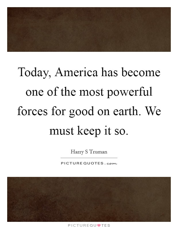 Today, America has become one of the most powerful forces for good on earth. We must keep it so. Picture Quote #1