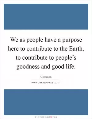 We as people have a purpose here to contribute to the Earth, to contribute to people’s goodness and good life Picture Quote #1