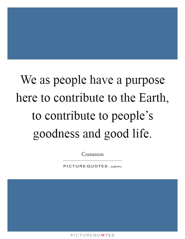 We as people have a purpose here to contribute to the Earth, to contribute to people's goodness and good life. Picture Quote #1