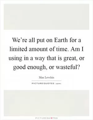 We’re all put on Earth for a limited amount of time. Am I using in a way that is great, or good enough, or wasteful? Picture Quote #1