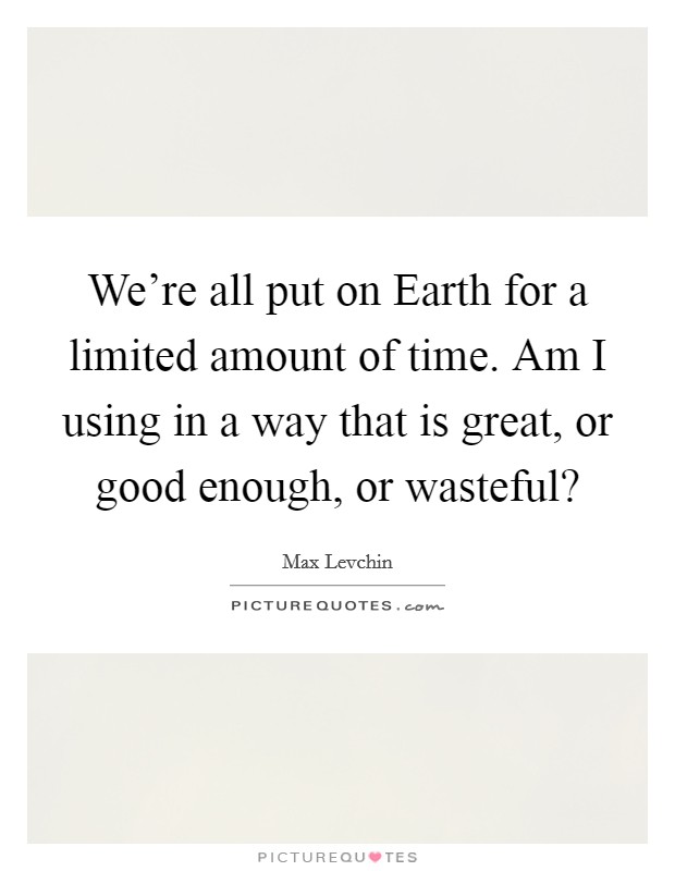 We're all put on Earth for a limited amount of time. Am I using in a way that is great, or good enough, or wasteful? Picture Quote #1