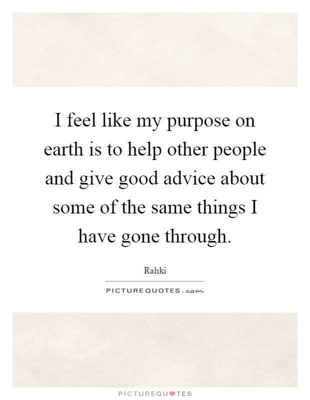 I feel like my purpose on earth is to help other people and give good advice about some of the same things I have gone through. Picture Quote #1