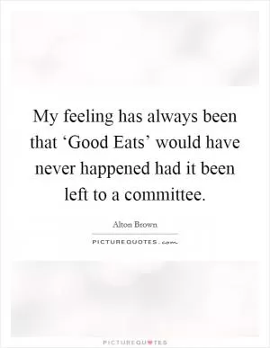 My feeling has always been that ‘Good Eats’ would have never happened had it been left to a committee Picture Quote #1