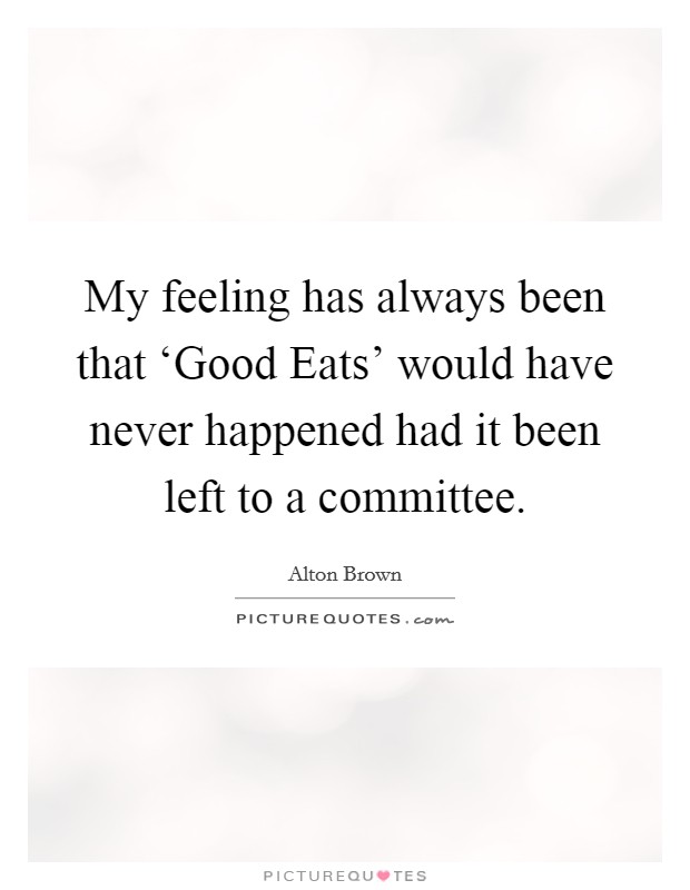 My feeling has always been that ‘Good Eats' would have never happened had it been left to a committee. Picture Quote #1