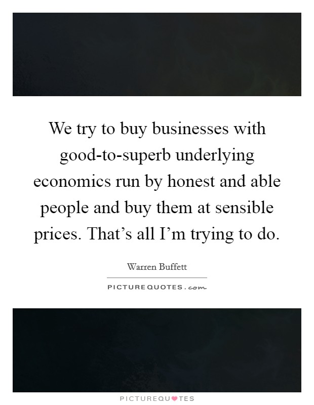 We try to buy businesses with good-to-superb underlying economics run by honest and able people and buy them at sensible prices. That's all I'm trying to do. Picture Quote #1