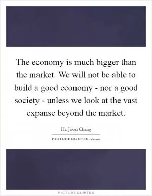 The economy is much bigger than the market. We will not be able to build a good economy - nor a good society - unless we look at the vast expanse beyond the market Picture Quote #1