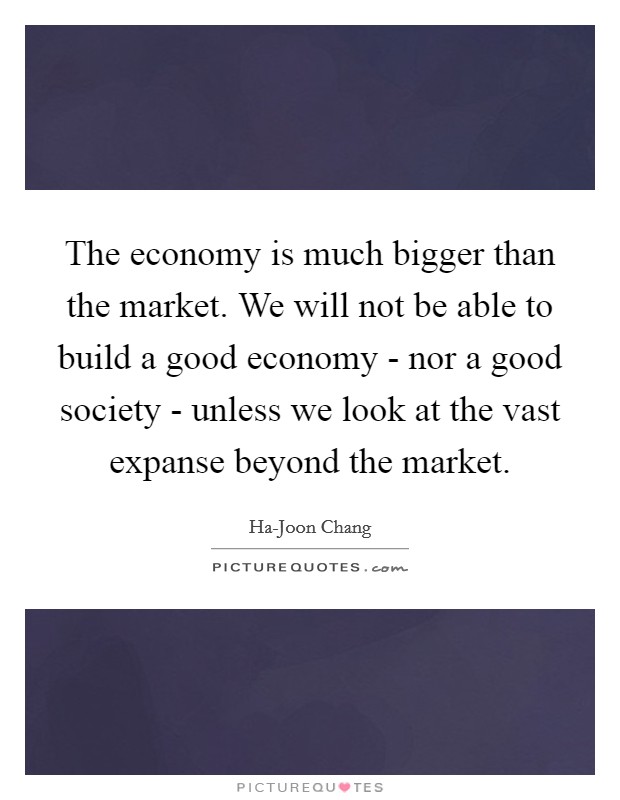 The economy is much bigger than the market. We will not be able to build a good economy - nor a good society - unless we look at the vast expanse beyond the market. Picture Quote #1
