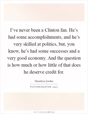 I’ve never been a Clinton fan. He’s had some accomplishments, and he’s very skilled at politics, but, you know, he’s had some successes and a very good economy. And the question is how much or how little of that does he deserve credit for Picture Quote #1
