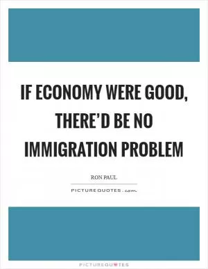 If economy were good, there’d be no immigration problem Picture Quote #1