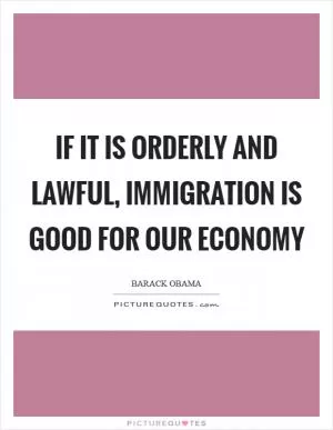 If it is orderly and lawful, immigration is good for our economy Picture Quote #1