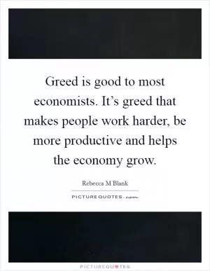 Greed is good to most economists. It’s greed that makes people work harder, be more productive and helps the economy grow Picture Quote #1
