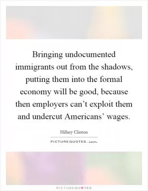 Bringing undocumented immigrants out from the shadows, putting them into the formal economy will be good, because then employers can’t exploit them and undercut Americans’ wages Picture Quote #1