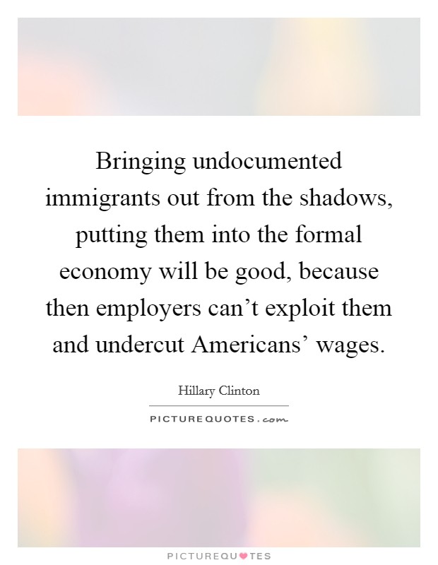 Bringing undocumented immigrants out from the shadows, putting them into the formal economy will be good, because then employers can't exploit them and undercut Americans' wages. Picture Quote #1