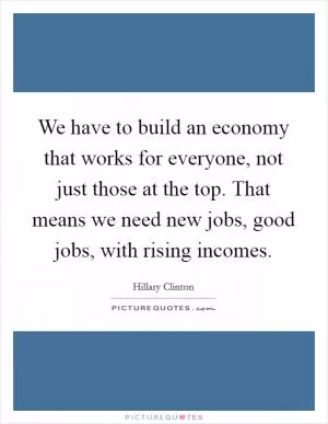 We have to build an economy that works for everyone, not just those at the top. That means we need new jobs, good jobs, with rising incomes Picture Quote #1