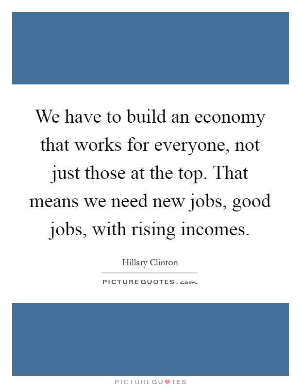 We have to build an economy that works for everyone, not just those at the top. That means we need new jobs, good jobs, with rising incomes. Picture Quote #1
