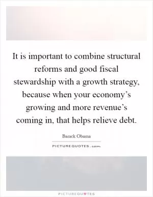 It is important to combine structural reforms and good fiscal stewardship with a growth strategy, because when your economy’s growing and more revenue’s coming in, that helps relieve debt Picture Quote #1