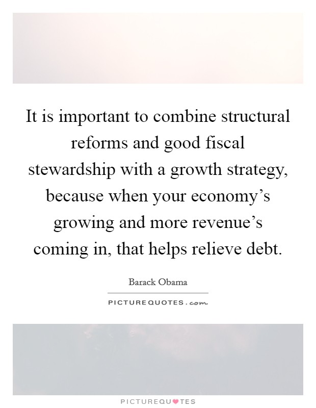 It is important to combine structural reforms and good fiscal stewardship with a growth strategy, because when your economy's growing and more revenue's coming in, that helps relieve debt. Picture Quote #1