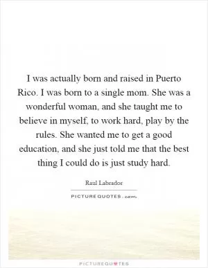 I was actually born and raised in Puerto Rico. I was born to a single mom. She was a wonderful woman, and she taught me to believe in myself, to work hard, play by the rules. She wanted me to get a good education, and she just told me that the best thing I could do is just study hard Picture Quote #1