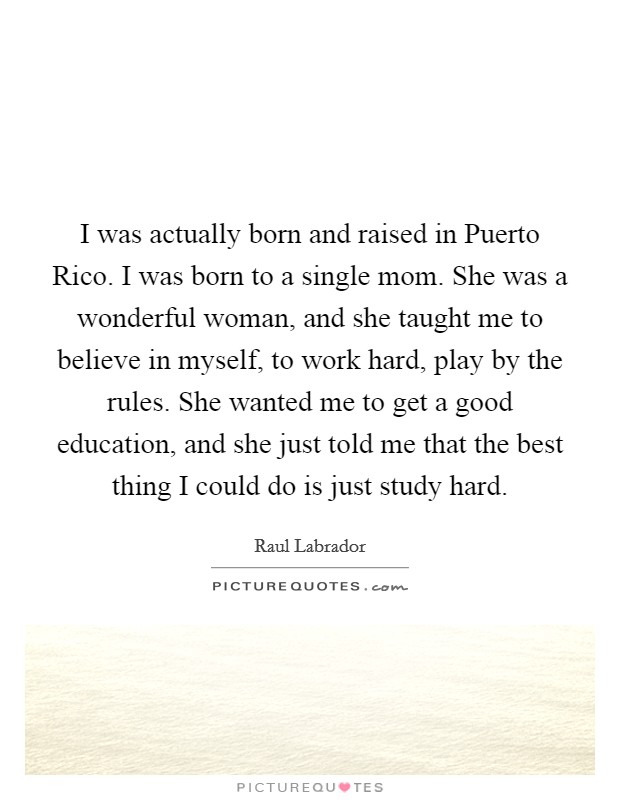 I was actually born and raised in Puerto Rico. I was born to a single mom. She was a wonderful woman, and she taught me to believe in myself, to work hard, play by the rules. She wanted me to get a good education, and she just told me that the best thing I could do is just study hard. Picture Quote #1