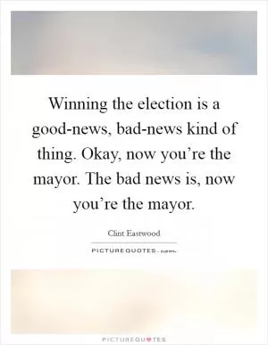 Winning the election is a good-news, bad-news kind of thing. Okay, now you’re the mayor. The bad news is, now you’re the mayor Picture Quote #1