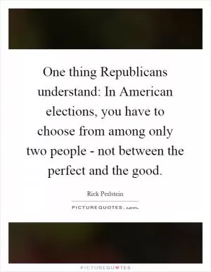One thing Republicans understand: In American elections, you have to choose from among only two people - not between the perfect and the good Picture Quote #1