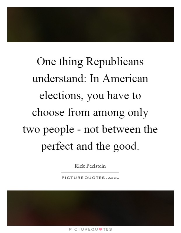 One thing Republicans understand: In American elections, you have to choose from among only two people - not between the perfect and the good. Picture Quote #1