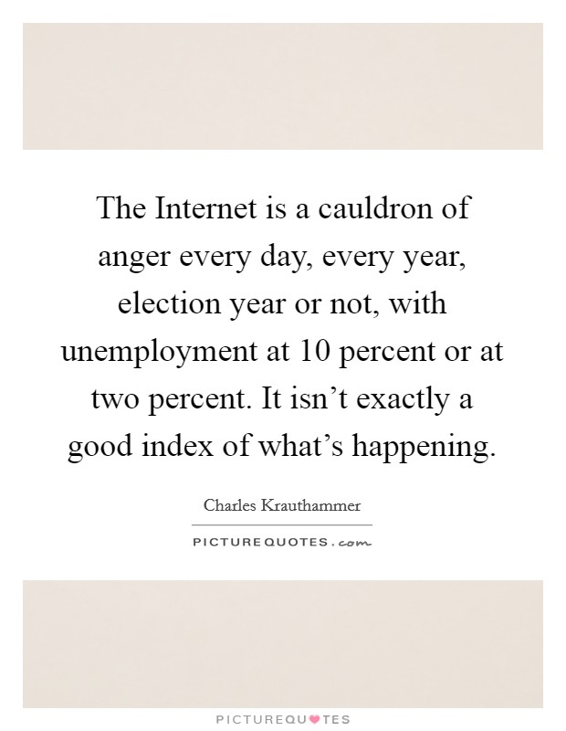 The Internet is a cauldron of anger every day, every year, election year or not, with unemployment at 10 percent or at two percent. It isn't exactly a good index of what's happening. Picture Quote #1