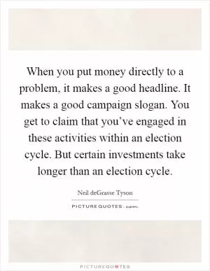 When you put money directly to a problem, it makes a good headline. It makes a good campaign slogan. You get to claim that you’ve engaged in these activities within an election cycle. But certain investments take longer than an election cycle Picture Quote #1