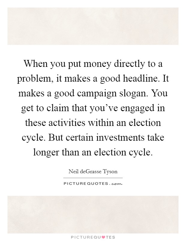When you put money directly to a problem, it makes a good headline. It makes a good campaign slogan. You get to claim that you've engaged in these activities within an election cycle. But certain investments take longer than an election cycle. Picture Quote #1