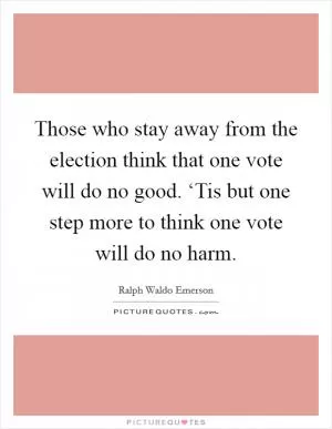 Those who stay away from the election think that one vote will do no good. ‘Tis but one step more to think one vote will do no harm Picture Quote #1