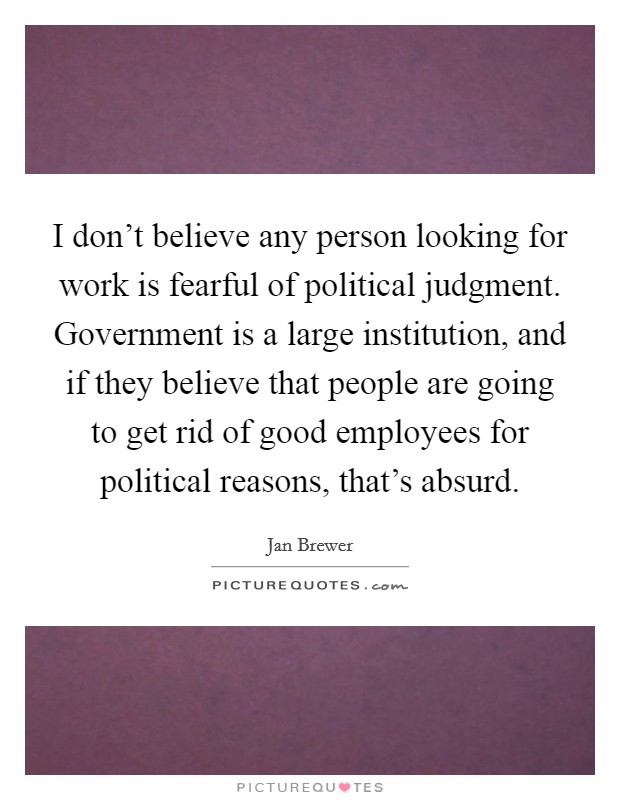 I don't believe any person looking for work is fearful of political judgment. Government is a large institution, and if they believe that people are going to get rid of good employees for political reasons, that's absurd. Picture Quote #1