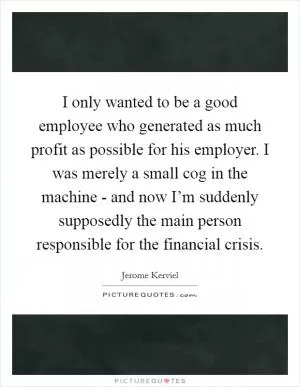 I only wanted to be a good employee who generated as much profit as possible for his employer. I was merely a small cog in the machine - and now I’m suddenly supposedly the main person responsible for the financial crisis Picture Quote #1