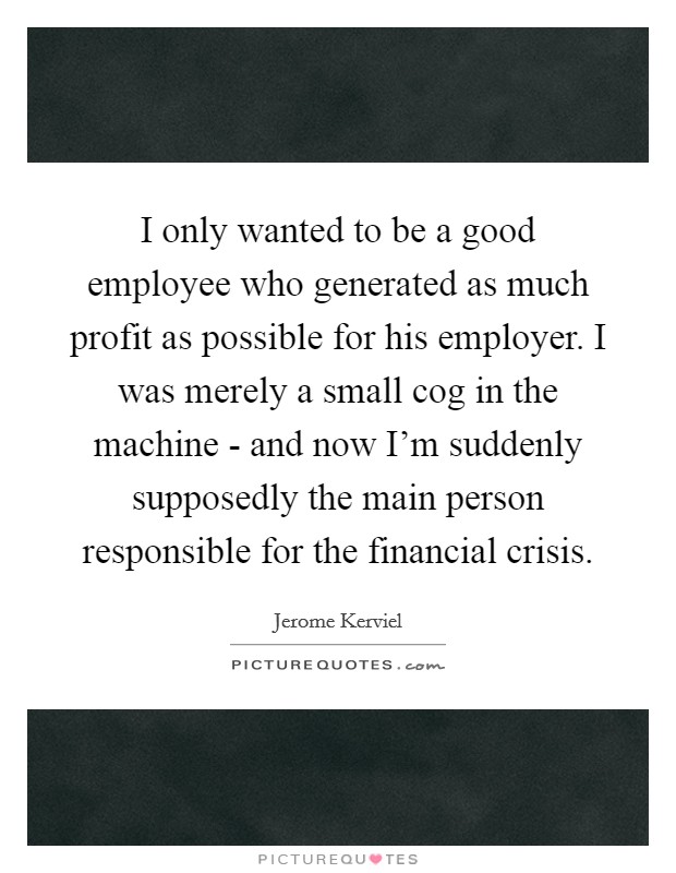 I only wanted to be a good employee who generated as much profit as possible for his employer. I was merely a small cog in the machine - and now I'm suddenly supposedly the main person responsible for the financial crisis. Picture Quote #1