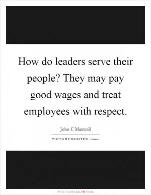 How do leaders serve their people? They may pay good wages and treat employees with respect Picture Quote #1