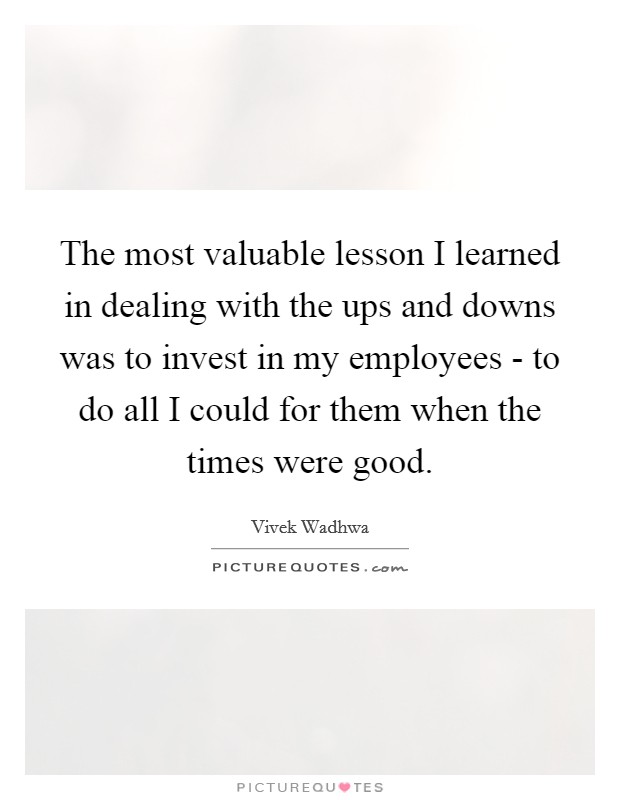 The most valuable lesson I learned in dealing with the ups and downs was to invest in my employees - to do all I could for them when the times were good. Picture Quote #1
