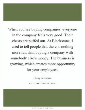 When you are buying companies, everyone in the company feels very good. Their chests are puffed out. At Blackstone, I used to tell people that there is nothing more fun than buying a company with somebody else’s money. The business is growing, which creates more opportunity for your employees Picture Quote #1