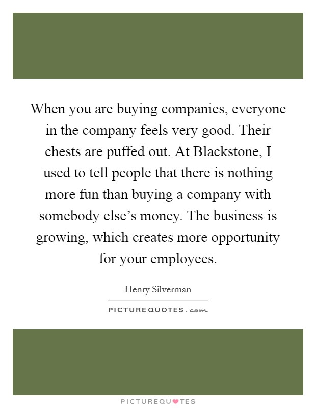 When you are buying companies, everyone in the company feels very good. Their chests are puffed out. At Blackstone, I used to tell people that there is nothing more fun than buying a company with somebody else's money. The business is growing, which creates more opportunity for your employees. Picture Quote #1
