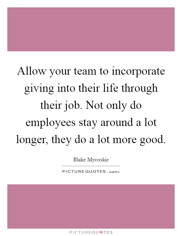 Allow your team to incorporate giving into their life through their job. Not only do employees stay around a lot longer, they do a lot more good. Picture Quote #1