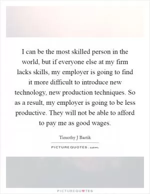 I can be the most skilled person in the world, but if everyone else at my firm lacks skills, my employer is going to find it more difficult to introduce new technology, new production techniques. So as a result, my employer is going to be less productive. They will not be able to afford to pay me as good wages Picture Quote #1
