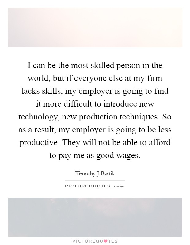 I can be the most skilled person in the world, but if everyone else at my firm lacks skills, my employer is going to find it more difficult to introduce new technology, new production techniques. So as a result, my employer is going to be less productive. They will not be able to afford to pay me as good wages. Picture Quote #1