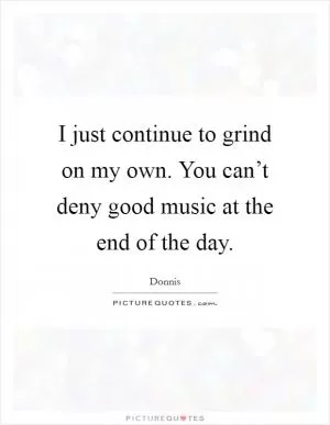 I just continue to grind on my own. You can’t deny good music at the end of the day Picture Quote #1