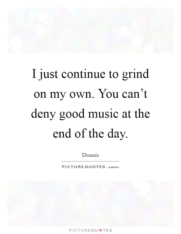 I just continue to grind on my own. You can't deny good music at the end of the day. Picture Quote #1
