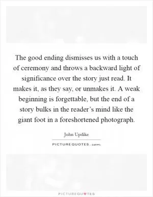 The good ending dismisses us with a touch of ceremony and throws a backward light of significance over the story just read. It makes it, as they say, or unmakes it. A weak beginning is forgettable, but the end of a story bulks in the reader’s mind like the giant foot in a foreshortened photograph Picture Quote #1