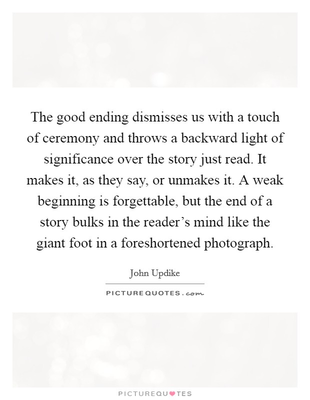 The good ending dismisses us with a touch of ceremony and throws a backward light of significance over the story just read. It makes it, as they say, or unmakes it. A weak beginning is forgettable, but the end of a story bulks in the reader's mind like the giant foot in a foreshortened photograph. Picture Quote #1