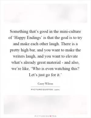 Something that’s good in the mini-culture of ‘Happy Endings’ is that the goal is to try and make each other laugh. There is a pretty high bar, and you want to make the writers laugh, and you want to elevate what’s already great material - and also, we’re like, ‘Who is even watching this? Let’s just go for it.’ Picture Quote #1
