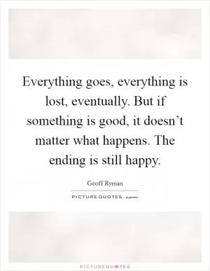 Everything goes, everything is lost, eventually. But if something is good, it doesn’t matter what happens. The ending is still happy Picture Quote #1