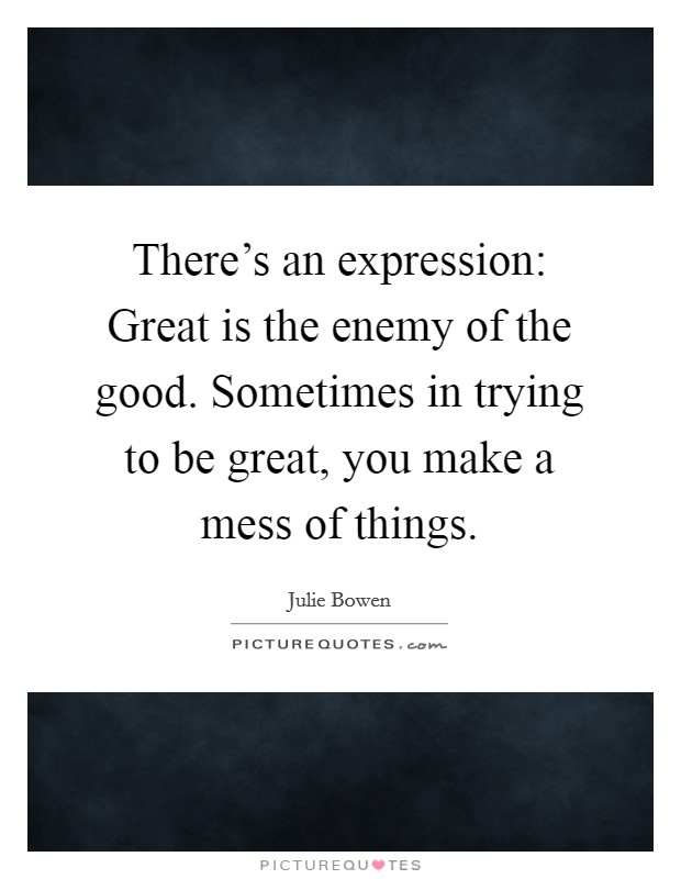 There's an expression: Great is the enemy of the good. Sometimes in trying to be great, you make a mess of things. Picture Quote #1