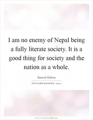 I am no enemy of Nepal being a fully literate society. It is a good thing for society and the nation as a whole Picture Quote #1