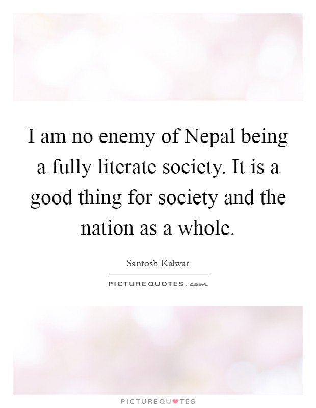 I am no enemy of Nepal being a fully literate society. It is a good thing for society and the nation as a whole. Picture Quote #1