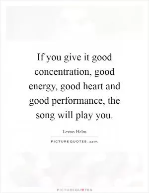 If you give it good concentration, good energy, good heart and good performance, the song will play you Picture Quote #1